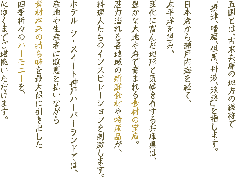 五国とは、古来兵庫の地方の総称で「摂津、播磨、但馬、丹波、淡路」を指します。日本海から瀬戸内海を経て、太平洋を望み、変化に富んだ地形と気候を有する兵庫県は、豊かな大地や海で育まれる食材の宝庫。魅力溢れる各地域の新鮮食材や特産品が、料理人たちのインスピレーションを刺激します。ホテル ラ・スイート神戸ハーバーランドでは、産地や生産者に敬意を払いながら素材本来の持ち味を最大限に引き出した四季折々のハーモニーを、心ゆくまでご堪能いただけます。